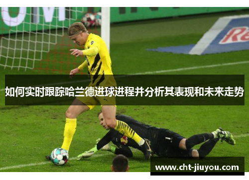 如何实时跟踪哈兰德进球进程并分析其表现和未来走势 如何实时跟踪哈兰德进球进程并分析其表现和未来走势