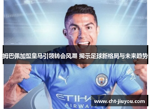 姆巴佩加盟皇马引领转会风潮 揭示足球新格局与未来趋势 姆巴佩加盟皇马引领转会风潮 揭示足球新格局与未来趋势