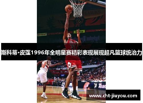 斯科蒂·皮蓬1996年全明星赛精彩表现展现超凡篮球统治力 斯科蒂·皮蓬1996年全明星赛精彩表现展现超凡篮球统治力