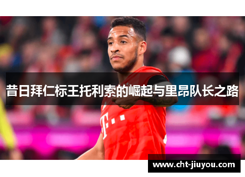 昔日拜仁标王托利索的崛起与里昂队长之路 昔日拜仁标王托利索的崛起与里昂队长之路