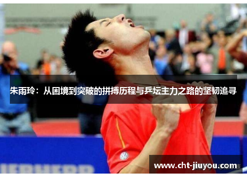 朱雨玲：从困境到突破的拼搏历程与乒坛主力之路的坚韧追寻