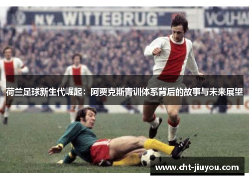 荷兰足球新生代崛起：阿贾克斯青训体系背后的故事与未来展望