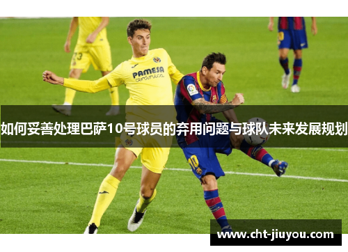 如何妥善处理巴萨10号球员的弃用问题与球队未来发展规划