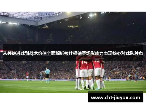 从关键进球到战术价值全面解析拉什福德赛场影响力表现核心对球队胜负