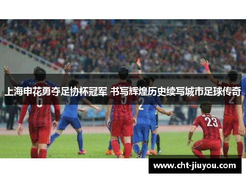 上海申花勇夺足协杯冠军 书写辉煌历史续写城市足球传奇