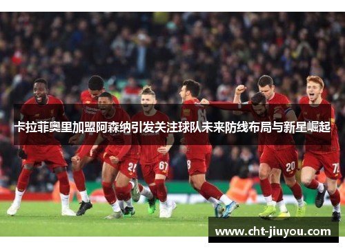 卡拉菲奥里加盟阿森纳引发关注球队未来防线布局与新星崛起