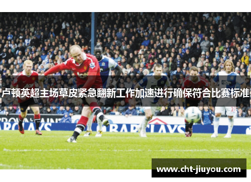 卢顿英超主场草皮紧急翻新工作加速进行确保符合比赛标准