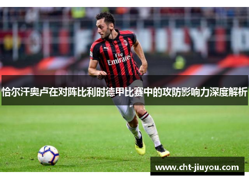 恰尔汗奥卢在对阵比利时德甲比赛中的攻防影响力深度解析