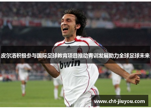 皮尔洛积极参与国际足球教育项目推动青训发展助力全球足球未来