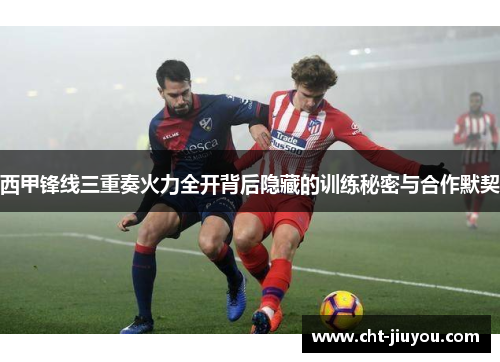 西甲锋线三重奏火力全开背后隐藏的训练秘密与合作默契