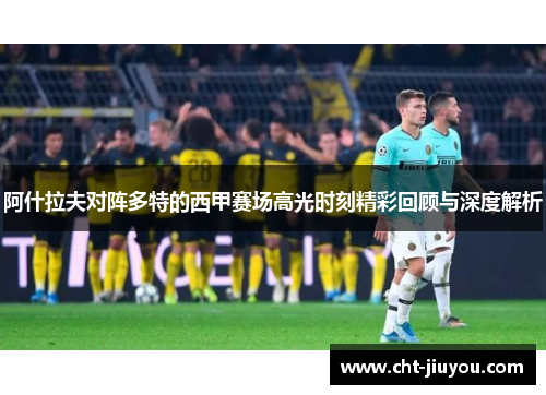阿什拉夫对阵多特的西甲赛场高光时刻精彩回顾与深度解析