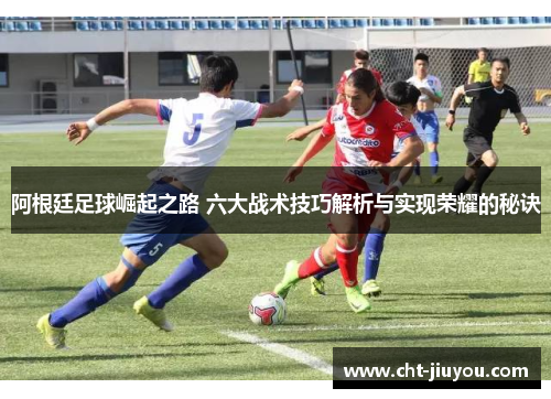 阿根廷足球崛起之路 六大战术技巧解析与实现荣耀的秘诀